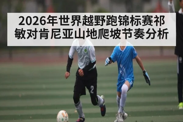 2026年世界越野跑锦标赛祁敏对肯尼亚山地爬坡节奏分析 - kaiyun