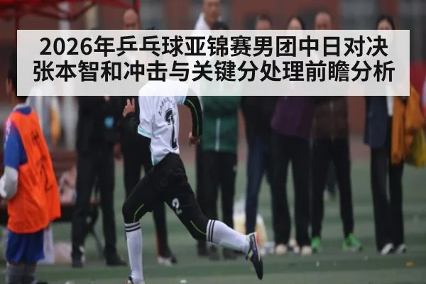2026年乒乓球亚锦赛男团中日对决张本智和冲击与关键分处理前瞻分析 - kaiyun